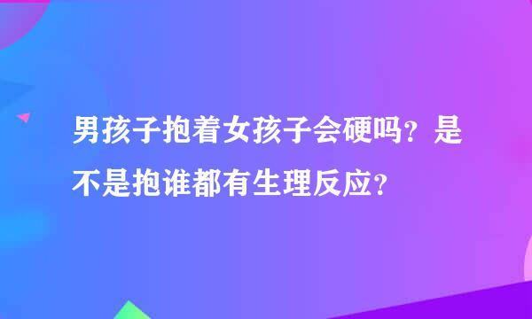 男孩子抱着女孩子会硬吗？是不是抱谁都有生理反应？