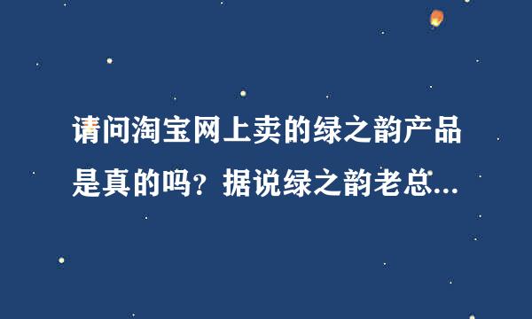 请问淘宝网上卖的绿之韵产品是真的吗？据说绿之韵老总承诺从来不在网上销售。