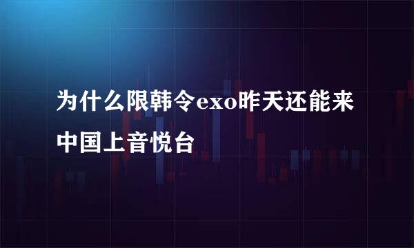 为什么限韩令exo昨天还能来中国上音悦台