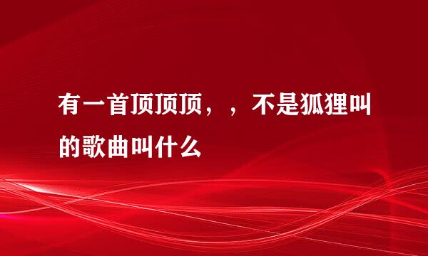 有一首顶顶顶，，不是狐狸叫的歌曲叫什么