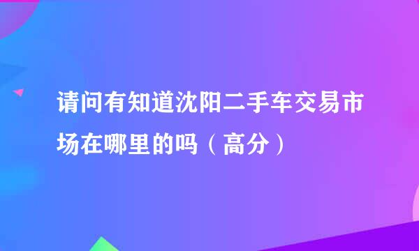 请问有知道沈阳二手车交易市场在哪里的吗（高分）