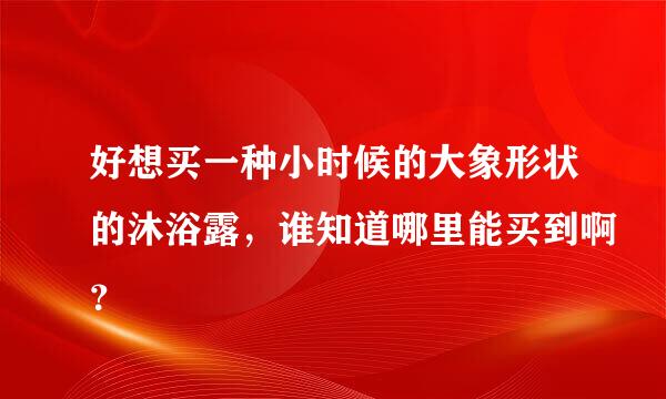 好想买一种小时候的大象形状的沐浴露，谁知道哪里能买到啊？