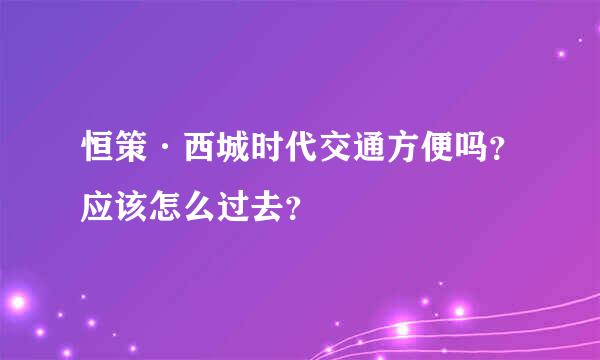 恒策·西城时代交通方便吗？应该怎么过去？