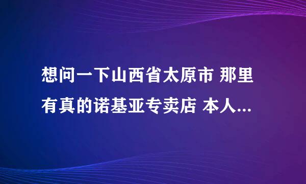 想问一下山西省太原市 那里有真的诺基亚专卖店 本人不想被骗 最近想入手国行5800W 忘用过的高手 点评