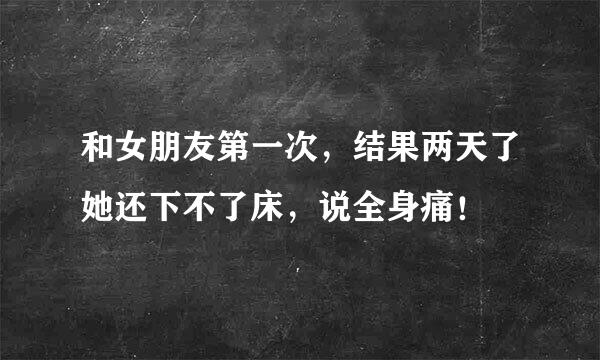 和女朋友第一次，结果两天了她还下不了床，说全身痛！