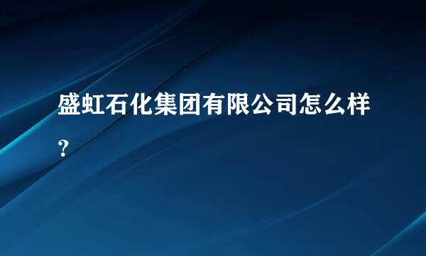 盛虹石化集团有限公司怎么样？