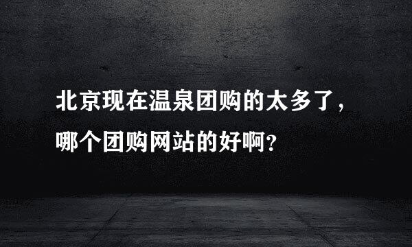 北京现在温泉团购的太多了，哪个团购网站的好啊？