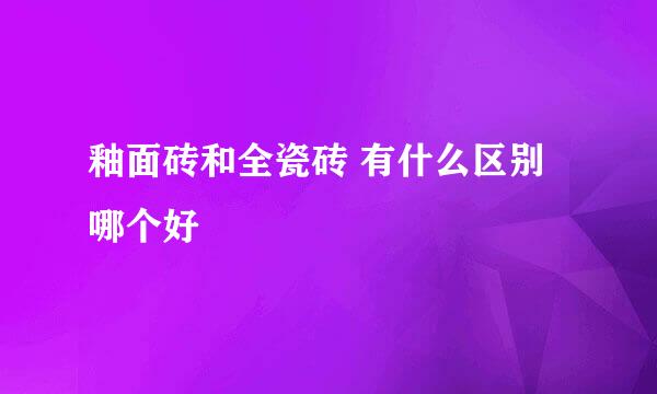 釉面砖和全瓷砖 有什么区别 哪个好