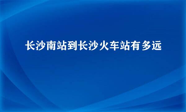 长沙南站到长沙火车站有多远