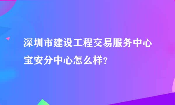 深圳市建设工程交易服务中心宝安分中心怎么样？