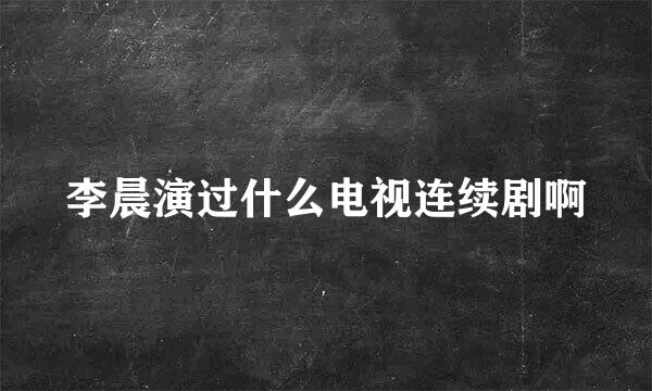 李晨演过什么电视连续剧啊