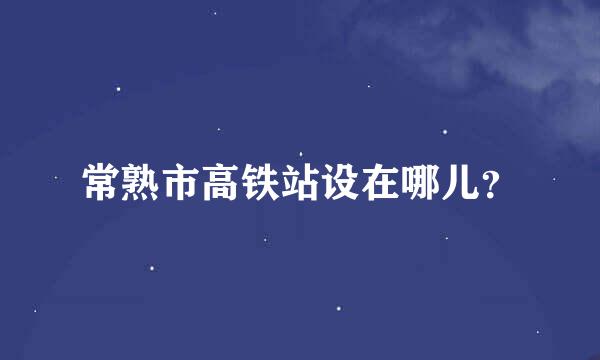 常熟市高铁站设在哪儿？