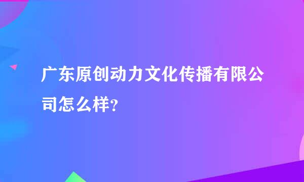 广东原创动力文化传播有限公司怎么样？