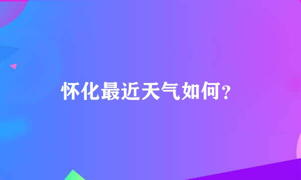 怀化最近天气如何？