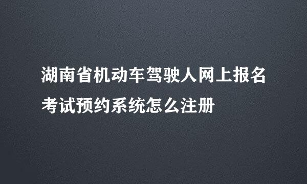 湖南省机动车驾驶人网上报名考试预约系统怎么注册