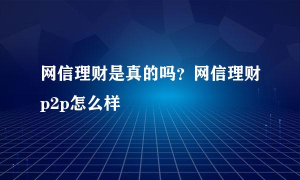 网信理财是真的吗？网信理财p2p怎么样