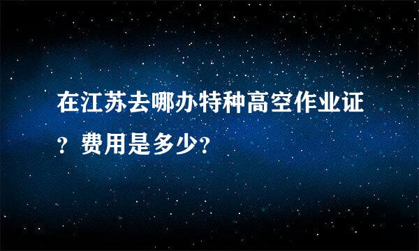 在江苏去哪办特种高空作业证？费用是多少？