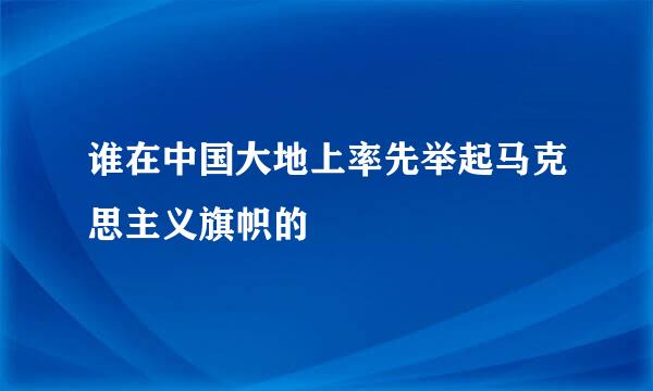 谁在中国大地上率先举起马克思主义旗帜的