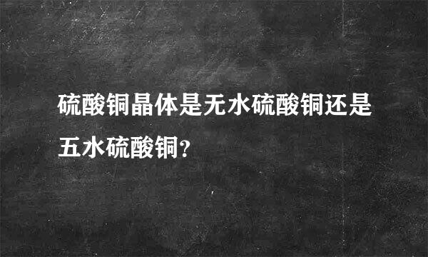 硫酸铜晶体是无水硫酸铜还是五水硫酸铜？