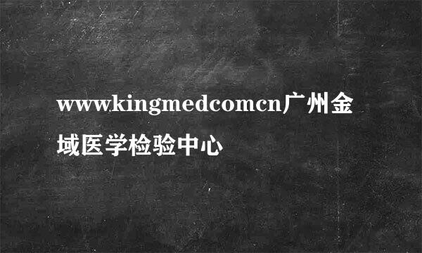 wwwkingmedcomcn广州金域医学检验中心