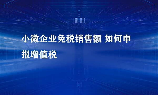 小微企业免税销售额 如何申报增值税