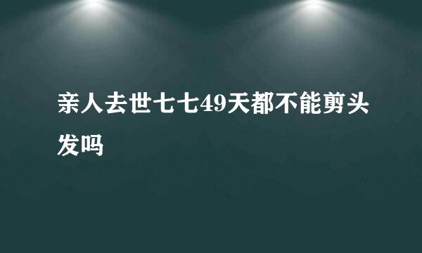 亲人去世七七49天都不能剪头发吗