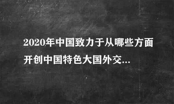 2020年中国致力于从哪些方面开创中国特色大国外交新局面？