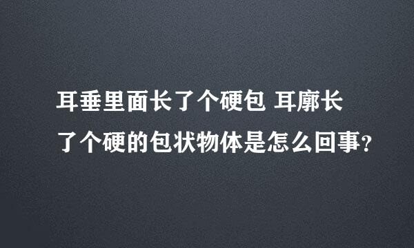 耳垂里面长了个硬包 耳廓长了个硬的包状物体是怎么回事？