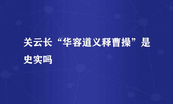 关云长“华容道义释曹操”是史实吗﹖