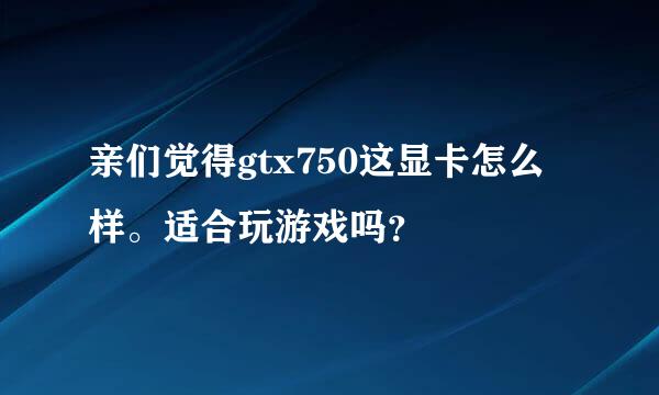 亲们觉得gtx750这显卡怎么样。适合玩游戏吗？