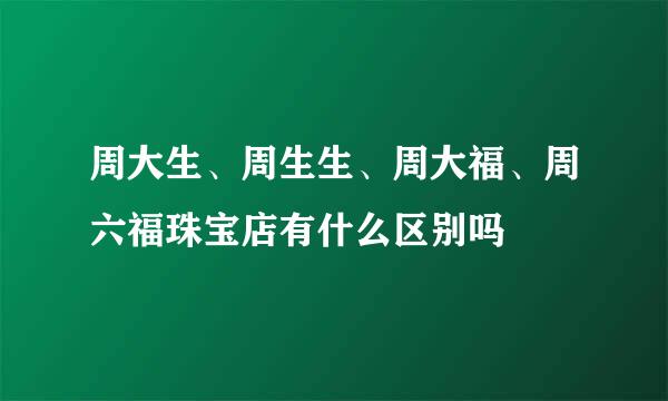 周大生、周生生、周大福、周六福珠宝店有什么区别吗