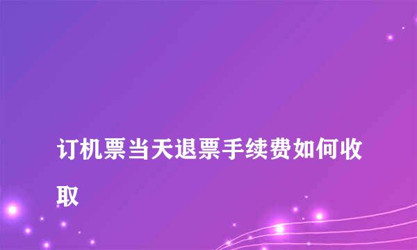 
订机票当天退票手续费如何收取
