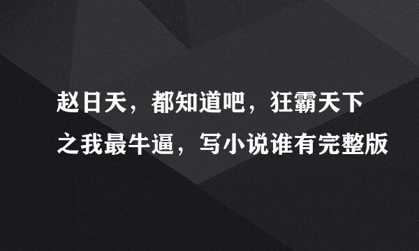 赵日天，都知道吧，狂霸天下之我最牛逼，写小说谁有完整版