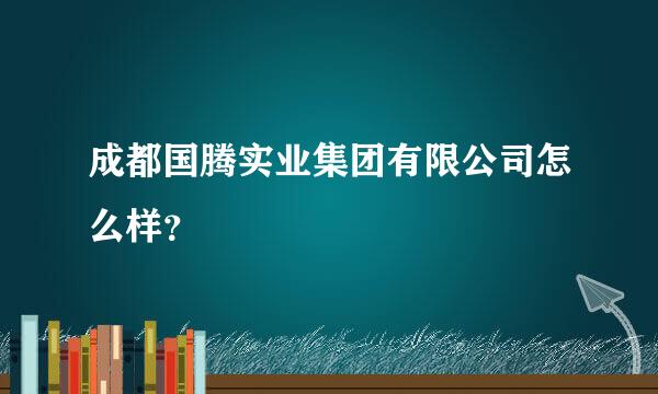 成都国腾实业集团有限公司怎么样？