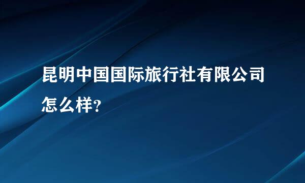 昆明中国国际旅行社有限公司怎么样？