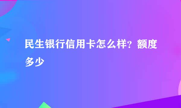 民生银行信用卡怎么样？额度多少