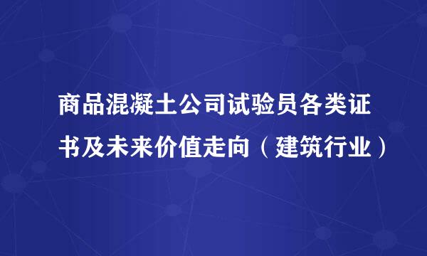 商品混凝土公司试验员各类证书及未来价值走向（建筑行业）