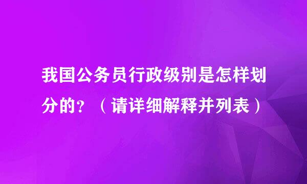 我国公务员行政级别是怎样划分的？（请详细解释并列表）