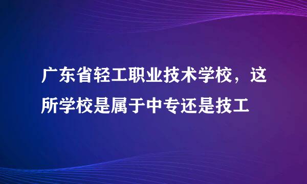 广东省轻工职业技术学校，这所学校是属于中专还是技工