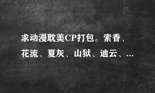 求动漫耽美CP打包。索香、花流、夏灰、山狱、迪云、凤跖、夜伊、伏八、尊多、青葱、白恋、钧迟。