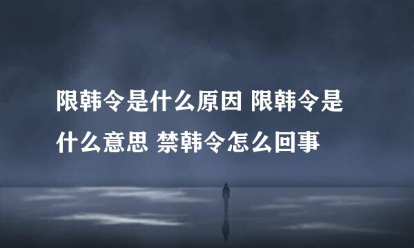 限韩令是什么原因 限韩令是什么意思 禁韩令怎么回事