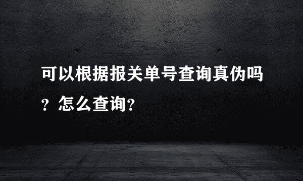 可以根据报关单号查询真伪吗？怎么查询？