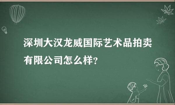 深圳大汉龙威国际艺术品拍卖有限公司怎么样？