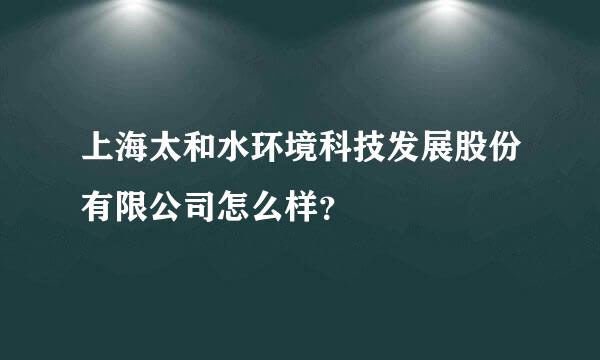 上海太和水环境科技发展股份有限公司怎么样？