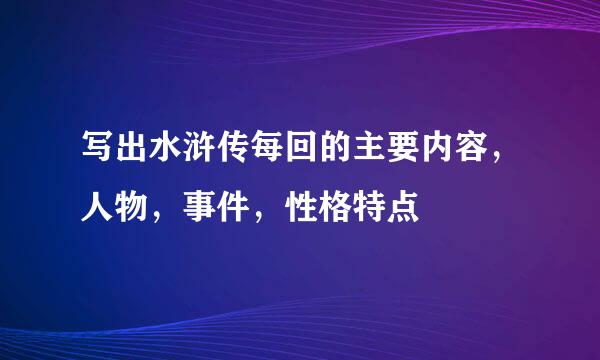 写出水浒传每回的主要内容，人物，事件，性格特点