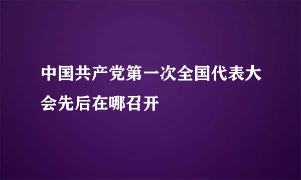 中国共产党第一次全国代表大会先后在哪召开