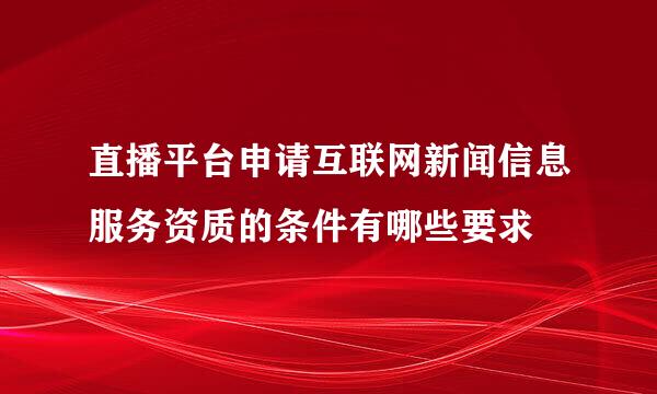 直播平台申请互联网新闻信息服务资质的条件有哪些要求