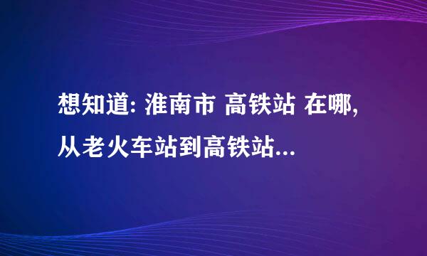 想知道: 淮南市 高铁站 在哪,从老火车站到高铁站公交车次