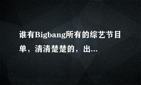 谁有Bigbang所有的综艺节目单，清清楚楚的，出道至今（包括今年2012年的），要写明有谁参加，好的加分哈！