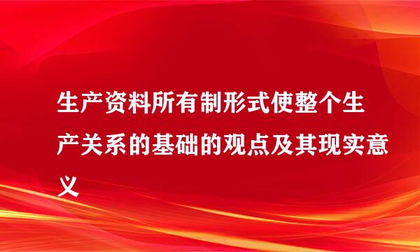 生产资料所有制形式使整个生产关系的基础的观点及其现实意义